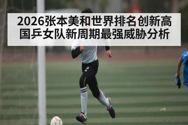 2026张本美和世界排名创新高 国乒女队新周期最强威胁分析